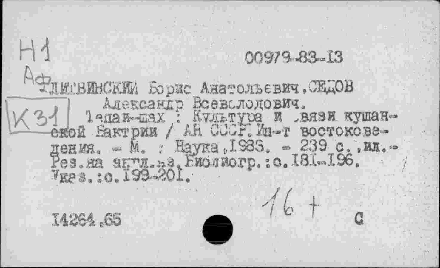 ﻿Н4	0037^.83-13
ФлЖСВИНСЖ Борис Анатольевич »СЕДОВ
1 z і Алеї
Ієна и і—-—ской Ъакт
?енда,	!- .	,____ -
ез.яа аЕ^л».пв.Ьисілиогр, ;с..181-196
Htes. jo» 193-201.
Александр Всеволодович,
_ „_;л-шах : Ктльтуоа и .вязи кушан-ской Вактрии / АН ССОг.Ин-т востокеве-
239 с, ,ил.‘-
14264 ебЗ
с